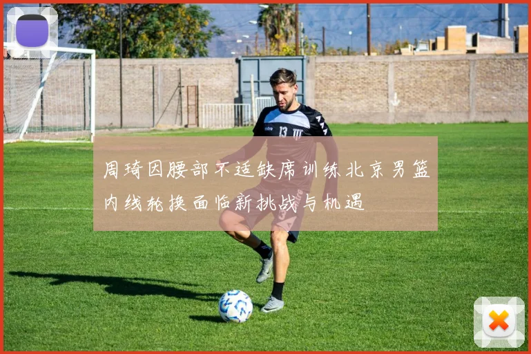 周琦因腰部不适缺席训练北京男篮内线轮换面临新挑战与机遇