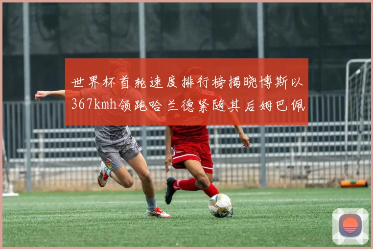 世界杯首轮速度排行榜揭晓博斯以367kmh领跑哈兰德紧随其后姆巴佩位列第九