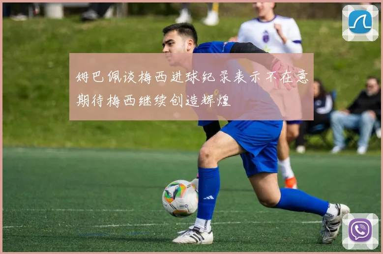 姆巴佩谈梅西进球纪录表示不在意期待梅西继续创造辉煌
