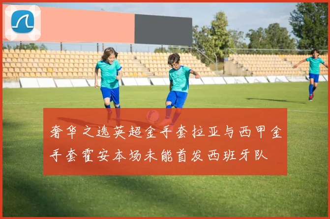 奢华之选英超金手套拉亚与西甲金手套霍安本场未能首发西班牙队