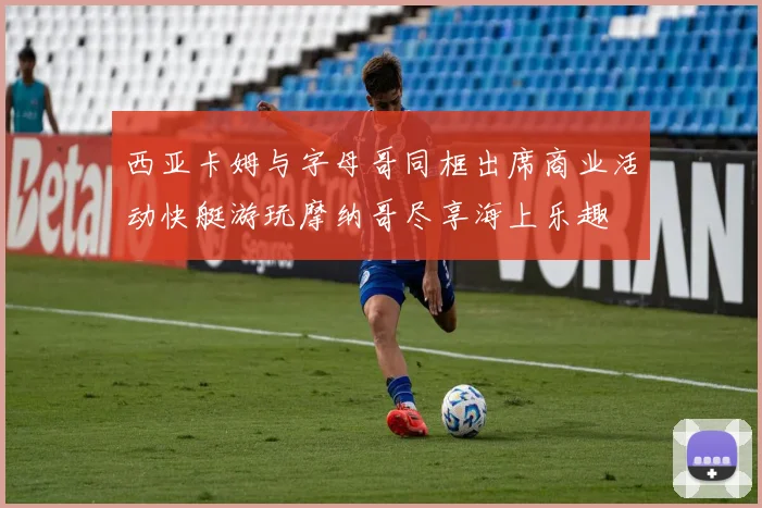 西亚卡姆与字母哥同框出席商业活动快艇游玩摩纳哥尽享海上乐趣