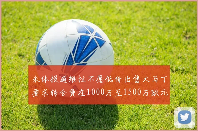 米体报道维拉不愿低价出售大马丁要求转会费在1000万至1500万欧元之间