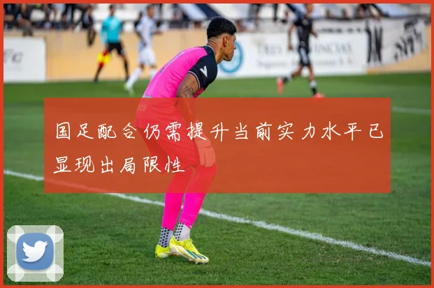 国足配合仍需提升当前实力水平已显现出局限性