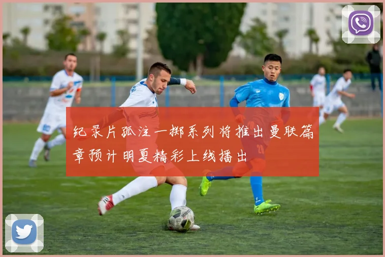 纪录片孤注一掷系列将推出曼联篇章预计明夏精彩上线播出