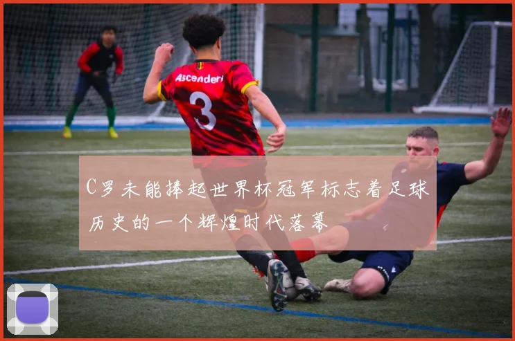 C罗未能捧起世界杯冠军标志着足球历史的一个辉煌时代落幕