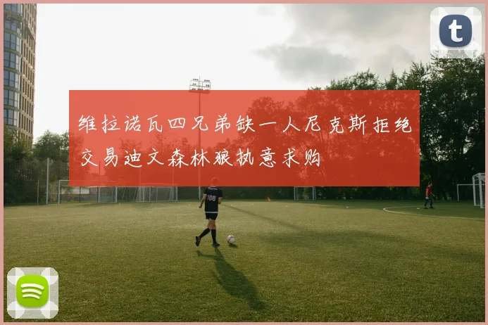 维拉诺瓦四兄弟缺一人尼克斯拒绝交易迪文森林狼执意求购